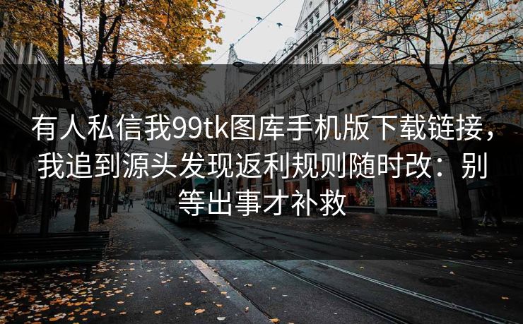 有人私信我99tk图库手机版下载链接，我追到源头发现返利规则随时改：别等出事才补救