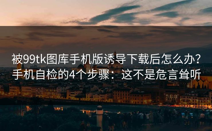 被99tk图库手机版诱导下载后怎么办？手机自检的4个步骤：这不是危言耸听
