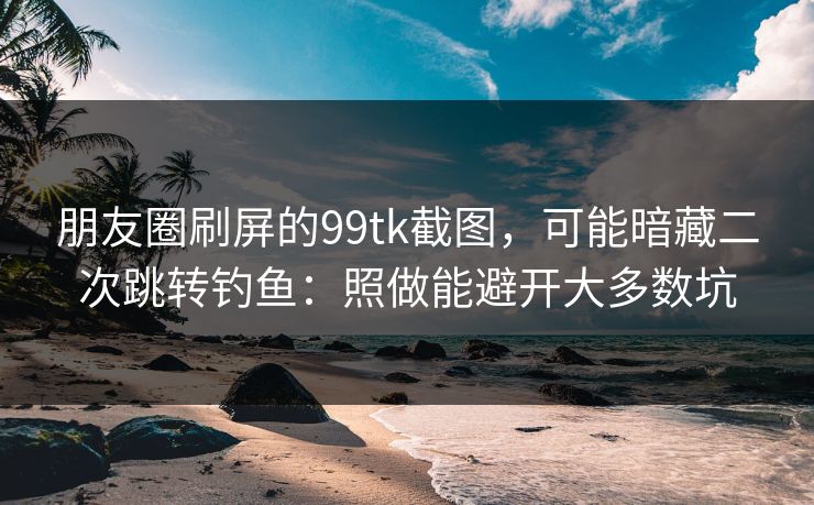 朋友圈刷屏的99tk截图，可能暗藏二次跳转钓鱼：照做能避开大多数坑