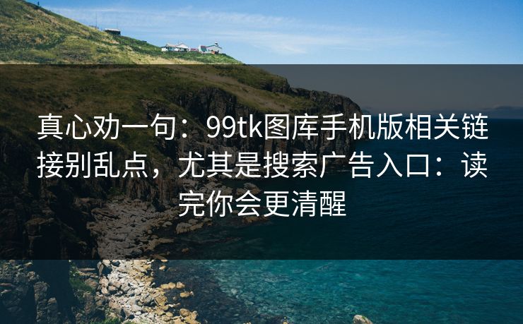 真心劝一句：99tk图库手机版相关链接别乱点，尤其是搜索广告入口：读完你会更清醒