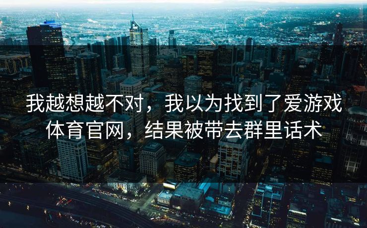 我越想越不对，我以为找到了爱游戏体育官网，结果被带去群里话术