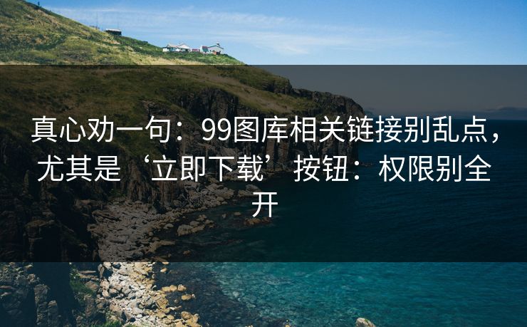 真心劝一句：99图库相关链接别乱点，尤其是‘立即下载’按钮：权限别全开