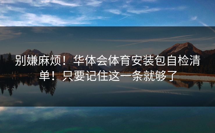 别嫌麻烦！华体会体育安装包自检清单！只要记住这一条就够了