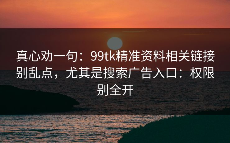 真心劝一句：99tk精准资料相关链接别乱点，尤其是搜索广告入口：权限别全开