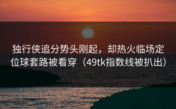 独行侠追分势头刚起，却热火临场定位球套路被看穿（49tk指数线被扒出）
