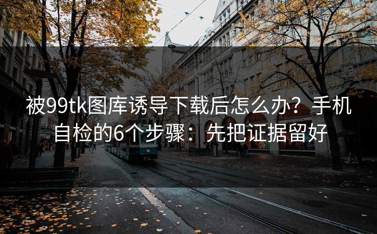 被99tk图库诱导下载后怎么办？手机自检的6个步骤：先把证据留好