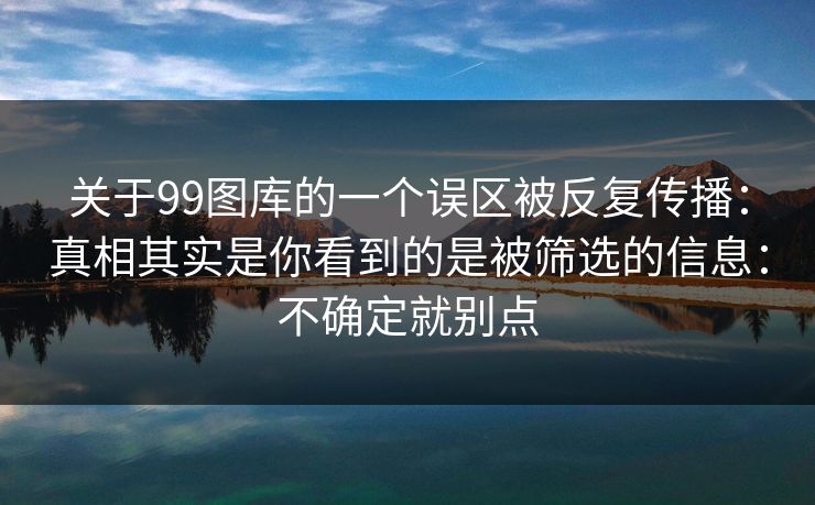 关于99图库的一个误区被反复传播：真相其实是你看到的是被筛选的信息：不确定就别点