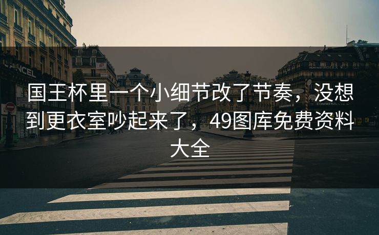 国王杯里一个小细节改了节奏，没想到更衣室吵起来了，49图库免费资料大全