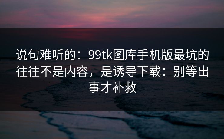 说句难听的：99tk图库手机版最坑的往往不是内容，是诱导下载：别等出事才补救