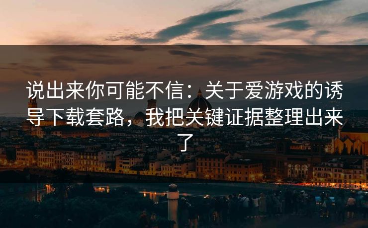 说出来你可能不信：关于爱游戏的诱导下载套路，我把关键证据整理出来了