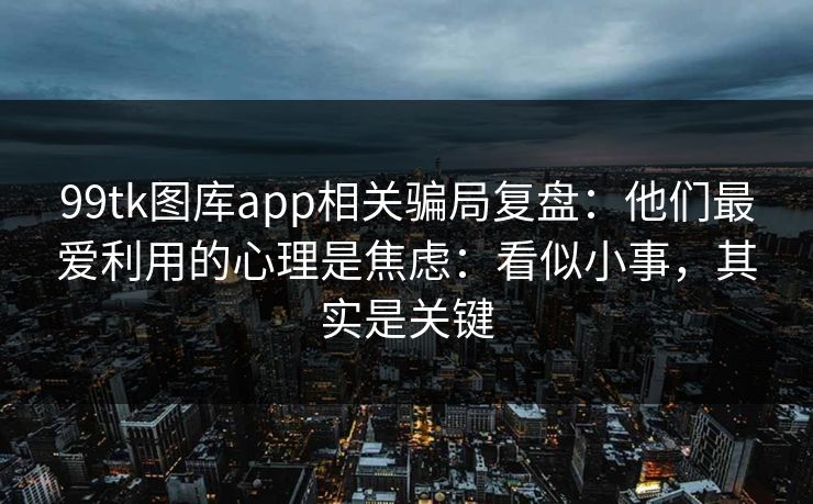 99tk图库app相关骗局复盘：他们最爱利用的心理是焦虑：看似小事，其实是关键