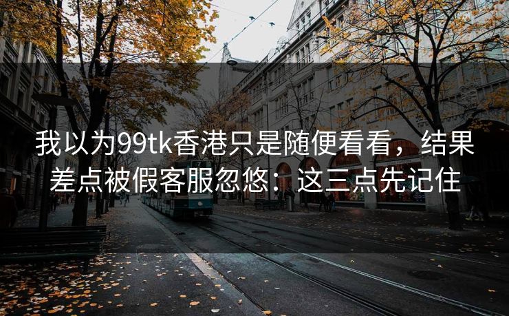 我以为99tk香港只是随便看看，结果差点被假客服忽悠：这三点先记住