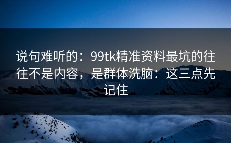说句难听的：99tk精准资料最坑的往往不是内容，是群体洗脑：这三点先记住