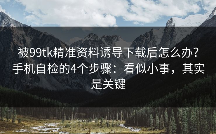 被99tk精准资料诱导下载后怎么办？手机自检的4个步骤：看似小事，其实是关键