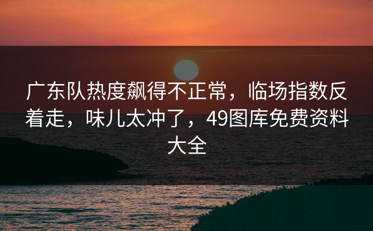 广东队热度飙得不正常，临场指数反着走，味儿太冲了，49图库免费资料大全