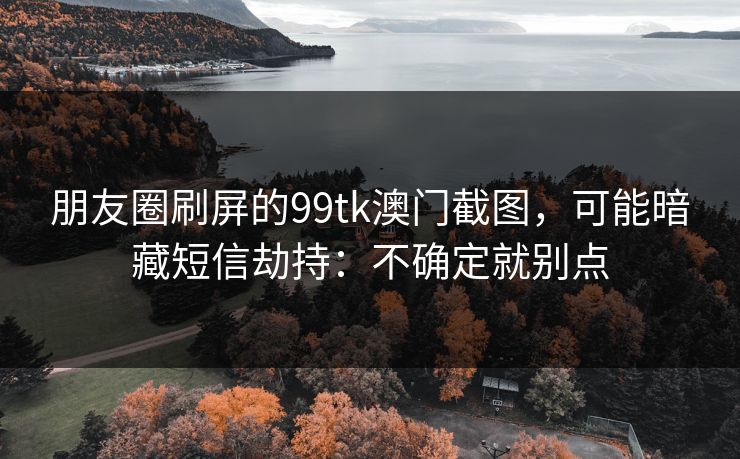 朋友圈刷屏的99tk澳门截图，可能暗藏短信劫持：不确定就别点